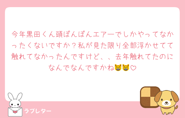 今年黒田くん頭ぽんぽんエアーでしかやってなかったくないですか？私が見た限り全部浮かせてて触れてなかったんですけど、、去年触れてたのになんでなんですかね😸😸