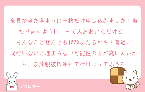 全員が当たるように一枚だけ申し込みました！当たりますように！って人おおいんだけど。
そんなことせんでも100%あたるから！普通に同行いないと埋まらない可能性の方が高いんだから、友達親彼氏連れて行けよって思う