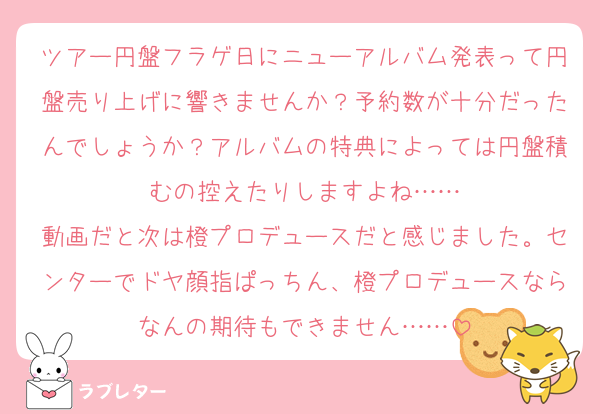 ツアー円盤フラゲ日にニューアルバム発表って円盤売り上げに響きませんか？予約数が十分だったんでしょうか？アルバムの特典によっては円盤積むの控えたりしますよね……
動画だと次は橙プロデュースだと感じました。センターでドヤ顔指ぱっちん、橙プロデュースならなんの期待もできません……
