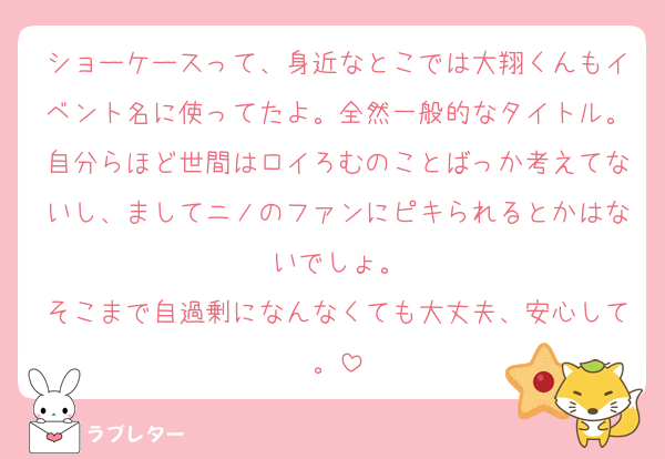 ショーケースって、身近なとこでは大翔くんもイベント名に使ってたよ。全然一般的なタイトル。自分らほど世間はロイろむのことばっか考えてないし、ましてニノのファンにピキられるとかはないでしょ。
そこまで自過剰になんなくても大丈夫、安心して。