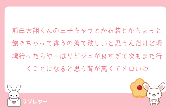 前田大翔くんの王子キャラとか衣装とかちょっと飽きちゃって違うの着て欲しいと思うんだけど現場行ったらやっぱりビジュが良すぎて次もまた行くことになると思う背が高くてメロい