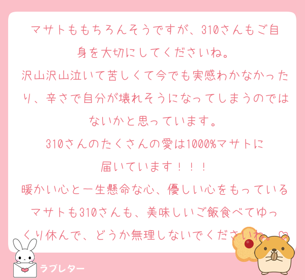 マサトももちろんそうですが、310さんもご自身を大切にしてくださいね。
沢山沢山泣いて苦しくて今でも実感わかなかったり、辛さで自分が壊れそうになってしまうのではないかと思っています。
310さんのたくさんの愛は1000%マサトに届いています！！！
暖かい心と一生懸命な心、優しい心をもっているマサトも310さんも、美味しいご飯食べてゆっくり休んで、どうか無理しないでくださいね。