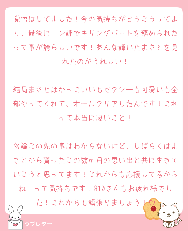 覚悟はしてました！今の気持ちがどうこうってより、最後にコン評でキリングパートを務められたって事が誇らしいです！あんな輝いたまさとを見れたのがうれしい！

結局まさとはかっこいいもセクシーも可愛いも全部やってくれて、オールクリアしたんです！これって本当に凄いこと！

勿論この先の事はわからないけど、しばらくはまさとから貰ったこの数ヶ月の思い出と共に生きていこうと思ってます！これからも応援してるからね〜って気持ちです！310さんもお疲れ様でした！これからも頑張りましょう！
