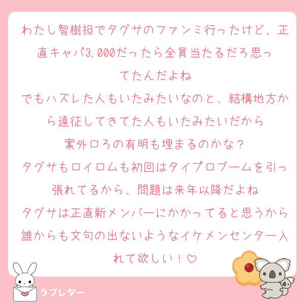 わたし智樹担でタグサのファンミ行ったけど、正直キャパ3,000だったら全員当たるだろ思ってたんだよね
でもハズレた人もいたみたいなのと、結構地方から遠征してきてた人もいたみたいだから
案外ロろの有明も埋まるのかな？
タグサもロイロムも初回はタイプロブームを引っ張れてるから、問題は来年以降だよね
タグサは正直新メンバーにかかってると思うから誰からも文句の出ないようなイケメンセンター入れて欲しい！