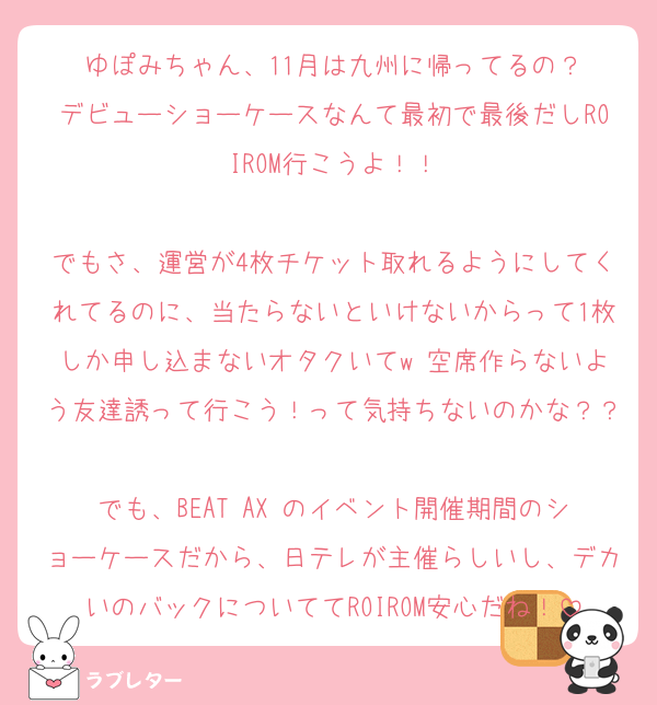 ゆぽみちゃん、11月は九州に帰ってるの？
デビューショーケースなんて最初で最後だしROIROM行こうよ！！

でもさ、運営が4枚チケット取れるようにしてくれてるのに、当たらないといけないからって1枚しか申し込まないオタクいてw 空席作らないよう友達誘って行こう！って気持ちないのかな？？
でも、BEAT AX のイベント開催期間のショーケースだから、日テレが主催らしいし、デカいのバックについててROIROM安心だね！