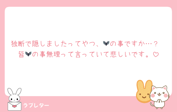 独断で隠しましたってやつ、🦇の事ですか…？
皆🦇の事無理って言っていて悲しいです。