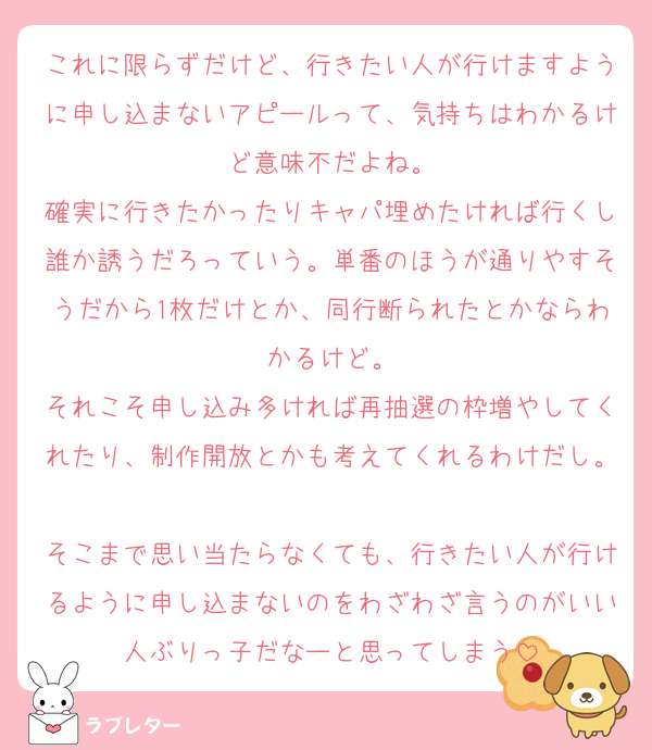 これに限らずだけど、行きたい人が行けますように申し込まないアピールって、気持ちはわかるけど意味不だよね。
確実に行きたかったりキャパ埋めたければ行くし誰か誘うだろっていう。単番のほうが通りやすそうだから1枚だけとか、同行断られたとかならわかるけど。
それこそ申し込み多ければ再抽選の枠増やしてくれたり、制作開放とかも考えてくれるわけだし。
そこまで思い当たらなくても、行きたい人が行けるように申し込まないのをわざわざ言うのがいい人ぶりっ子だなーと思ってしまう