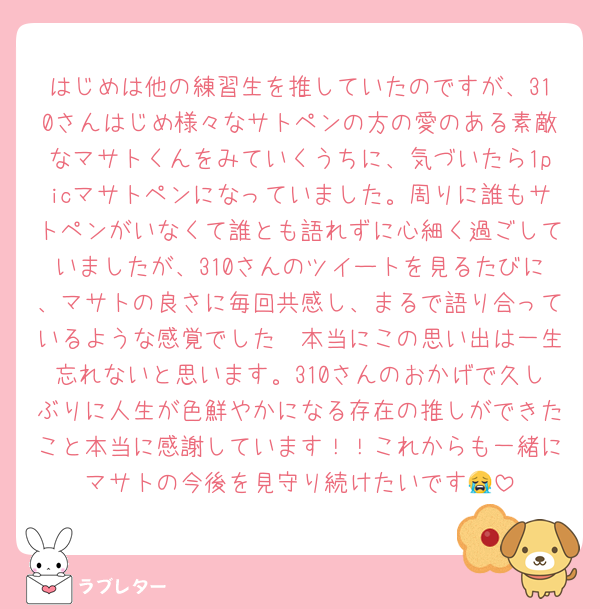 はじめは他の練習生を推していたのですが、310さんはじめ様々なサトペンの方の愛のある素敵なマサトくんをみていくうちに、気づいたら1picマサトペンになっていました。周りに誰もサトペンがいなくて誰とも語れずに心細く過ごしていましたが、310さんのツイートを見るたびに、マサトの良さに毎回共感し、まるで語り合っているような感覚でした🥹本当にこの思い出は一生忘れないと思います。310さんのおかげで久しぶりに人生が色鮮やかになる存在の推しができたこと本当に感謝しています！！これからも一緒にマサトの今後を見守り続けたいです😭