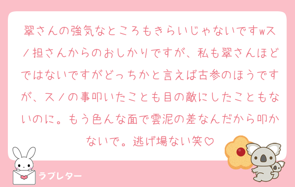 翠さんの強気なところもきらいじゃないですwスノ担さんからのおしかりですが、私も翠さんほどではないですがどっちかと言えば古参のほうですが、スノの事叩いたことも目の敵にしたこともないのに。もう色んな面で雲泥の差なんだから叩かないで。逃げ場ない笑