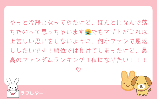 やっと冷静になってきたけど、ほんとになんで落ちたのって思っちゃいます😭でもマサトがこれ以上苦しい思いをしないように、何かファンで恩返ししたいです！順位では負けてしまったけど、最高のファンダムランキング１位になりたい！！！