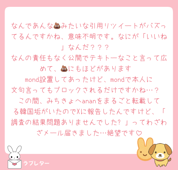 なんであんな💩みたいな引用リツイートがバズってるんですかね、意味不明です。なにが「いいね」なんだ？？？
なんの責任もなく公開でテキトーなこと言って広めて、💩にもほどがあります
mond設置してあったけど、mondで本人に文句言ってもブロックされるだけですかね…？
この間、みちきょへananをまるごと転載してる韓国垢がいたのでXに報告したんですけど、「調査の結果問題ありませんでした✨」ってわざわざメール届きました…絶望です