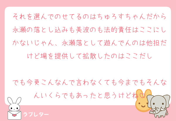 それを選んでのせてるのはちゅろすちゃんだから永瀬の落とし込みも美波のも法的責任はここにしかないじゃん、永瀬落として遊んでんのは他担だけど場を提供して拡散したのはここだし

でも今更こんなんで言わなくても今までもそんなんいくらでもあったと思うけどね
