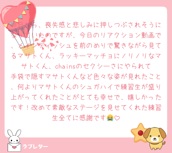 昨日から、喪失感と悲しみに押しつぶされそうになっていたのですが、今日のリアクション動画で、メインディッシュを前のめりで驚きながら見てるマサトくん、ラッキーマッチョにノリノリなマサトくん、chainsのセクシーさにやられて手袋で隠すマサトくんなど色々な姿が見れたこと、何よりマサトくんのシュガハイで練習生が盛り上がってくれたことがとても幸せで、嬉しかったです！改めて素敵なステージを見せてくれた練習生全てに感謝です😭