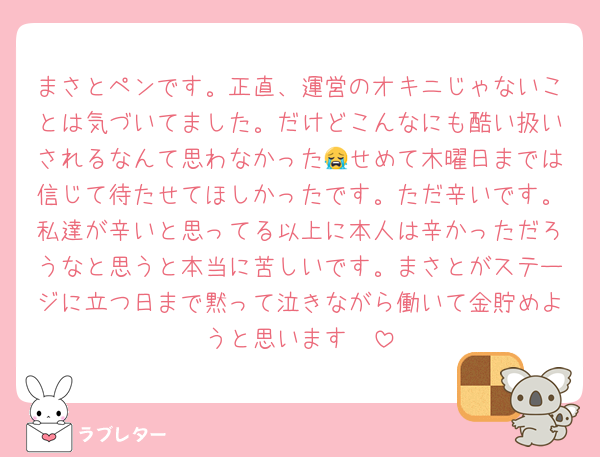 まさとペンです。正直、運営のオキニじゃないことは気づいてました。だけどこんなにも酷い扱いされるなんて思わなかった😭せめて木曜日までは信じて待たせてほしかったです。ただ辛いです。私達が辛いと思ってる以上に本人は辛かっただろうなと思うと本当に苦しいです。まさとがステージに立つ日まで黙って泣きながら働いて金貯めようと思います🥲