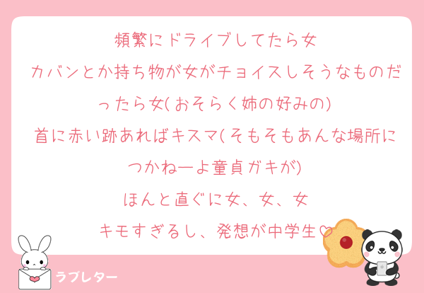 頻繁にドライブしてたら女
カバンとか持ち物が女がチョイスしそうなものだったら女(おそらく姉の好みの)
首に赤い跡あればキスマ(そもそもあんな場所につかねーよ童貞ガキが)
ほんと直ぐに女、女、女
キモすぎるし、発想が中学生