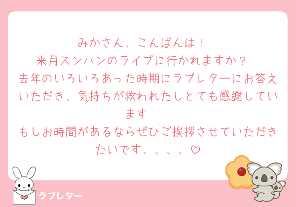 みかさん、こんばんは！
来月スンハンのライブに行かれますか？
去年のいろいろあった時期にラブレターにお答えいただき、気持ちが救われたしとても感謝しています🥲
もしお時間があるならぜひご挨拶させていただきたいです、、、、