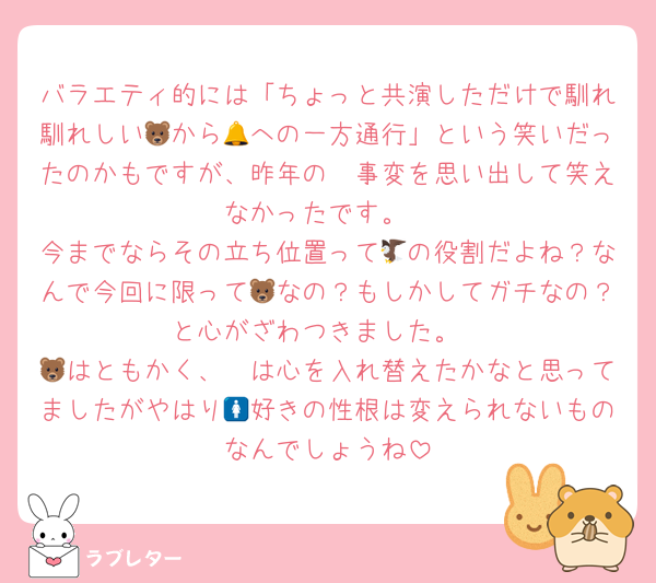 バラエティ的には「ちょっと共演しただけで馴れ馴れしい🐻から🔔への一方通行」という笑いだったのかもですが、昨年の🛺事変を思い出して笑えなかったです。
今までならその立ち位置って🦅の役割だよね？なんで今回に限って🐻なの？もしかしてガチなの？と心がざわつきました。
🦓はともかく、🐻は心を入れ替えたかなと思ってましたがやはり🚺好きの性根は変えられないものなんでしょうね
