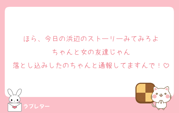 ほら、今日の浜辺のストーリーみてみろよ
ちゃんと女の友達じゃん
落とし込みしたのちゃんと通報してますんで！