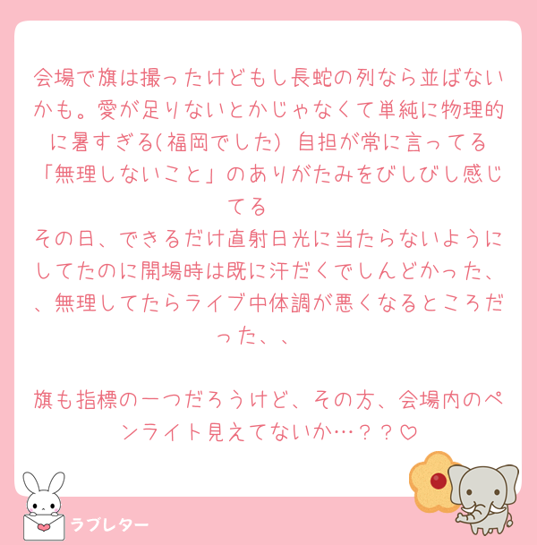 会場で旗は撮ったけどもし長蛇の列なら並ばないかも。愛が足りないとかじゃなくて単純に物理的に暑すぎる(福岡でした) 自担が常に言ってる「無理しないこと」のありがたみをびしびし感じてる🥲
その日、できるだけ直射日光に当たらないようにしてたのに開場時は既に汗だくでしんどかった、、無理してたらライブ中体調が悪くなるところだった、、

旗も指標の一つだろうけど、その方、会場内のペンライト見えてないか…？？