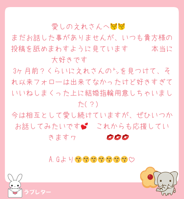 愛しのえれさんへ😽😽
まだお話した事がありませんが、いつも貴方様の投稿を舐めまわすように見ています🥰🥰🥰本当に大好きです🫰🫰🫰🫰🫰
3ヶ月前？くらいにえれさんの㌧を見つけて、それ以来フォローは出来てなかったけど好きすぎていいねしまくった上に結婚指輪用意しちゃいました(？)
今は相互として愛し続けていますが、ぜひいつかお話してみたいです🥹💕︎これからも応援していきますヮ〜〜〜〜💋💋💋

A.Gより😚😚😚😚😚😚😚