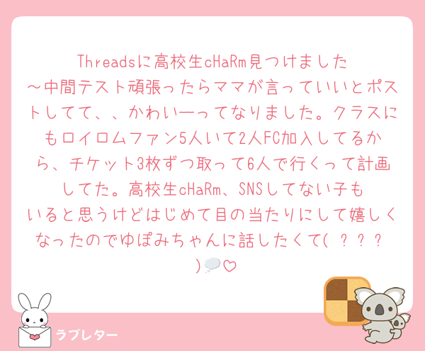 Threadsに高校生cHaRm見つけました～中間テスト頑張ったらママが言っていいとポストしてて、、かわいーってなりました。クラスにもロイロムファン5人いて2人FC加入してるから、チケット3枚ずつ取って6人で行くって計画してた。高校生cHaRm、SNSしてない子もいると思うけどはじめて目の当たりにして嬉しくなったのでゆぽみちゃんに話したくて( ˊᵕˋ )💭