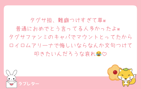 タグサ担、難癖つけすぎて草w
普通におめでとう言ってる人多かったよw
タグサファンミのキャパでマウントとってたからロイロムアリーナで悔しいならなんか文句つけて叩きたいんだろうな哀れ😂