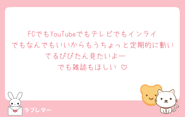 FCでもYouTubeでもテレビでもインライでもなんでもいいからもうちょっと定期的に動いてるぴぴたん見たいよー🥺
でも雑誌もほしい♡