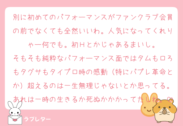 別に初めてのパフォーマンスがファンクラブ会員の前でなくても全然いいわ。人気になってくれりゃー何でも。初Ｈとかじゃあるまいし。
そもそも純粋なパフォーマンス面ではタムもロろもタグサもタイプロ時の感動（特にパプレ革命とか）超えるのは一生無理じゃないとか思ってる。あれは一時の生きるか死ぬかかかってたしね。