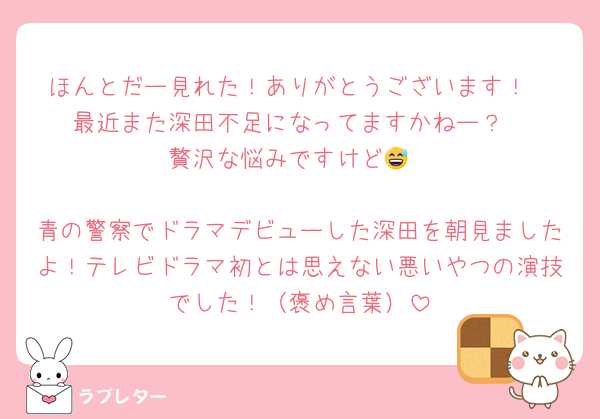 ほんとだー見れた！ありがとうございます！
最近また深田不足になってますかねー？
贅沢な悩みですけど😅

青の警察でドラマデビューした深田を朝見ましたよ！テレビドラマ初とは思えない悪いやつの演技でした！（褒め言葉）