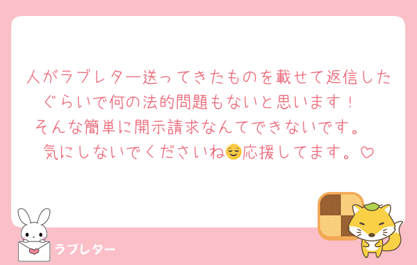 人がラブレター送ってきたものを載せて返信したぐらいで何の法的問題もないと思います！
そんな簡単に開示請求なんてできないです。
気にしないでくださいね😌応援してます。
