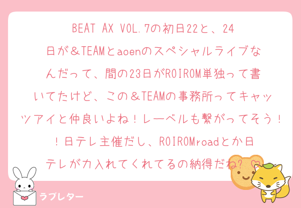 BEAT AX VOL.7の初日22と、24日が＆TEAMとaoenのスペシャルライブなんだって、間の23日がROIROM単独って書いてたけど、この＆TEAMの事務所ってキャッツアイと仲良いよね！レーベルも繋がってそう！！日テレ主催だし、ROIROMroadとか日テレが力入れてくれてるの納得だね✋