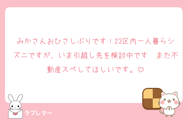 みかさんおひさしぶりです！23区内一人暮らシズニですが、いま引越し先を検討中です〜また不動産スペしてほしいです。