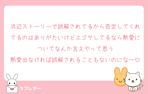 浜辺ストーリーで誤解されてるから否定してくれてるのはありがたいけどエゴサしてるなら熱愛についてなんか言えやって思う
熱愛出なければ誤解されることもないのになー