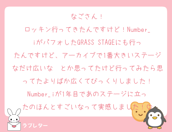 なごさん！
ロッキン行ってきたんですけど！Number_iがパフォしたGRASS STAGEにも行ったんですけど、アーカイブで1番大きいステージなだけ広いな〜とか思ってたけど行ってみたら思ってたよりばか広くてびっくりしました！
Number_iが1年目であのステージに立ったのほんとすごいなって実感しました！