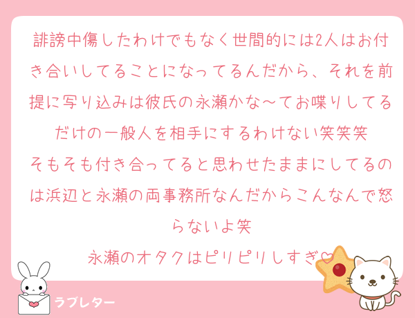 誹謗中傷したわけでもなく世間的には2人はお付き合いしてることになってるんだから、それを前提に写り込みは彼氏の永瀬かな～てお喋りしてるだけの一般人を相手にするわけない笑笑笑
そもそも付き合ってると思わせたままにしてるのは浜辺と永瀬の両事務所なんだからこんなんで怒らないよ笑
永瀬のオタクはピリピリしすぎ