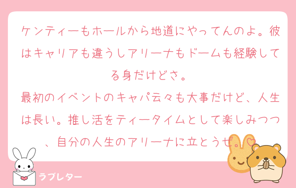 ケンティーもホールから地道にやってんのよ。彼はキャリアも違うしアリーナもドームも経験してる身だけどさ。
最初のイベントのキャパ云々も大事だけど、人生は長い。推し活をティータイムとして楽しみつつ、自分の人生のアリーナに立とうぜ。