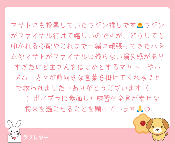 マサトにも投票していたウジン推しです🙇ウジンがファイナル行けて嬉しいのですが、どうしても叩かれる心配やこれまで一緒に頑張ってきたハヌムやマサトがファイナルに残らない損失感がありすぎたけど主さんをはじめとするマサト✒️やハヌム✒️方々が前向きな言葉を掛けてくれることで救われました…ありがとうございます（ ;  ; ）ボイプラに参加した練習生全員が幸せな将来を過ごせることを願っています🙏