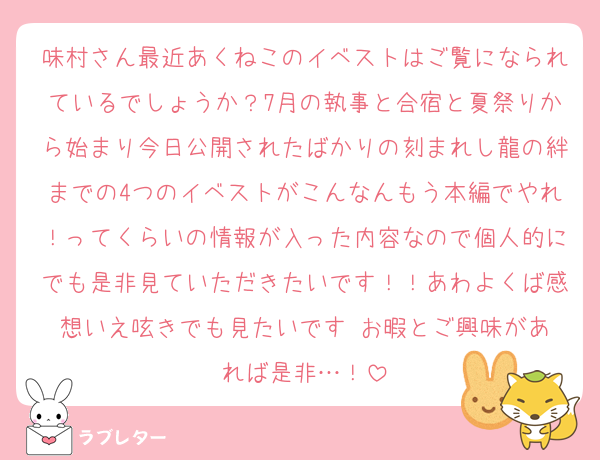 味村さん最近あくねこのイベストはご覧になられているでしょうか？7月の執事と合宿と夏祭りから始まり今日公開されたばかりの刻まれし龍の絆までの4つのイベストがこんなんもう本編でやれ！ってくらいの情報が入った内容なので個人的にでも是非見ていただきたいです！！あわよくば感想いえ呟きでも見たいです♥️お暇とご興味があれば是非…！