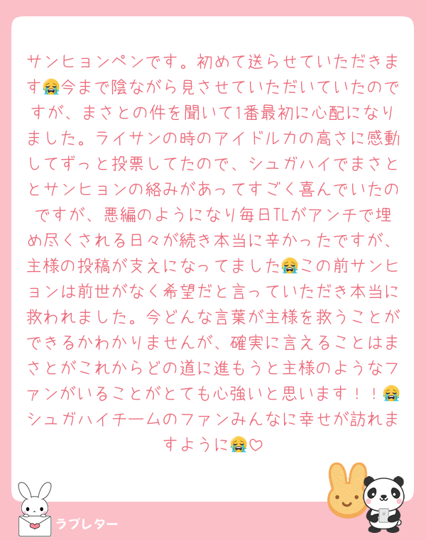 サンヒョンペンです。初めて送らせていただきます😭今まで陰ながら見させていただいていたのですが、まさとの件を聞いて1番最初に心配になりました。ライサンの時のアイドル力の高さに感動してずっと投票してたので、シュガハイでまさととサンヒョンの絡みがあってすごく喜んでいたのですが、悪編のようになり毎日TLがアンチで埋め尽くされる日々が続き本当に辛かったですが、主様の投稿が支えになってました😭この前サンヒョンは前世がなく希望だと言っていただき本当に救われました。今どんな言葉が主様を救うことができるかわかりませんが、確実に言えることはまさとがこれからどの道に進もうと主様のようなファンがいることがとても心強いと思います！！😭シュガハイチームのファンみんなに幸せが訪れますように😭