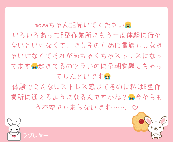mowaちゃん話聞いてください😭
いろいろあってB型作業所にもう一度体験に行かないといけなくて、でもそのために電話もしなきゃいけなくてそれがめちゃくちゃストレスになってます😭起きてるのツラいのに早朝覚醒しちゃってしんどいです😭
体験でこんなにストレス感じてるのに私はB型作業所に通えるようになるんですかね？😭今からもう不安でたまらないです……。