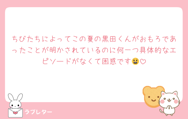ちびたちによってこの夏の黒田くんがおもろであったことが明かされているのに何一つ具体的なエピソードがなくて困惑です😧