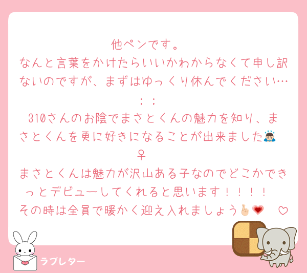 他ペンです。
なんと言葉をかけたらいいかわからなくて申し訳ないのですが、まずはゆっくり休んでください…；；
310さんのお陰でまさとくんの魅力を知り、まさとくんを更に好きになることが出来ました🙇🏻‍♀️🤍
まさとくんは魅力が沢山ある子なのでどこかできっとデビューしてくれると思います！！！！
その時は全員で暖かく迎え入れましょう🤞🏻💗