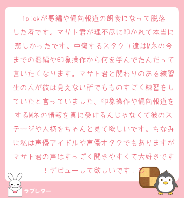 1pickが悪編や偏向報道の餌食になって脱落した者です。マサト君が理不尽に叩かれて本当に悲しかったです。中傷するスタクリ達はMネの今までの悪編や印象操作から何を学んでたんだって言いたくなります。マサト君と関わりのある練習生の人が彼は見えない所でもものすごく練習をしていたと言っていました。印象操作や偏向報道をするMネの情報を真に受けるんじゃなくて彼のステージや人柄をちゃんと見て欲しいです。ちなみに私は声優アイドルや声優オタクでもありますがマサト君の声はすっごく聞きやすくて大好きです！デビューして欲しいです！