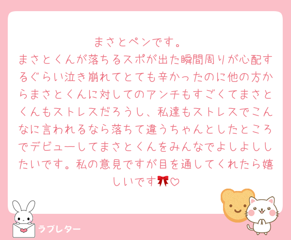 まさとペンです。
まさとくんが落ちるスポが出た瞬間周りが心配するぐらい泣き崩れてとても辛かったのに他の方からまさとくんに対してのアンチもすごくてまさとくんもストレスだろうし、私達もストレスでこんなに言われるなら落ちて違うちゃんとしたところでデビューしてまさとくんをみんなでよしよししたいです。私の意見ですが目を通してくれたら嬉しいです🎀
