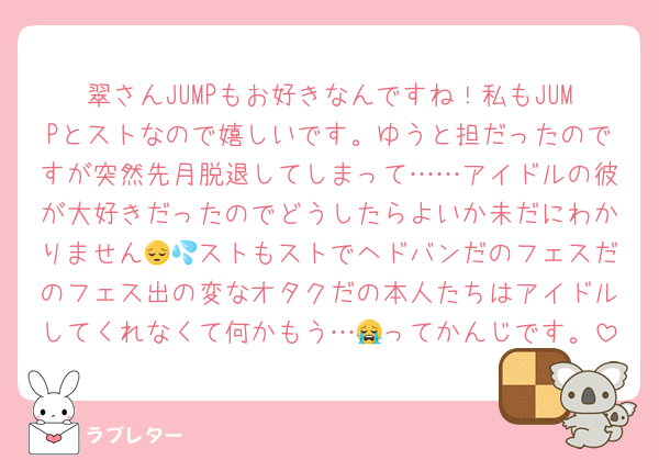 翠さんJUMPもお好きなんですね！私もJUMPとストなので嬉しいです。ゆうと担だったのですが突然先月脱退してしまって……アイドルの彼が大好きだったのでどうしたらよいか未だにわかりません😔💦ストもストでヘドバンだのフェスだのフェス出の変なオタクだの本人たちはアイドルしてくれなくて何かもう…😭ってかんじです。