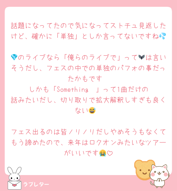 話題になってたので気になってストチュ見返したけど、確かに「単独」としか言ってないですね💦
💎のライブなら「俺らのライブで」って🦇は言いそうだし、フェスの中での単独のパフォの事だったかもです
しかも「Something〜」って1曲だけの話みたいだし、切り取りで拡大解釈しすぎも良くない😅

フェス出るのは皆ノリノリだしやめそうもなくてもう諦めたので、来年はロクオンみたいなツアーがいいです😭