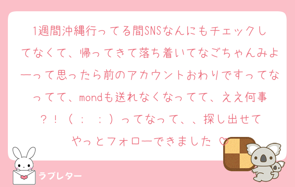1週間沖縄行ってる間SNSなんにもチェックしてなくて、帰ってきて落ち着いてなごちゃんみよーって思ったら前のアカウントおわりですってなってて、mondも送れなくなってて、ええ何事？！（ ;  ; ）ってなって、、探し出せてやっとフォローできました♡