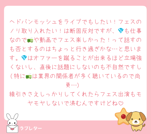ヘドバンモッシュをライブでもしたい！フェスのノリ取り入れたい！は断固反対ですが、💎も仕事なので📻や動画でフェス楽しかった！って話すのも否とするのはちょっと行き過ぎかな…と思います。💎はオファーを蹴ることが出来るほど立場強くないし、直後に話題にしないのも不自然ですし(特に📻は業界の関係者が多く聴いているので尚更…)
線引きさえしっかりしてくれたらフェス出演もモヤモヤしないで済むんですけどね