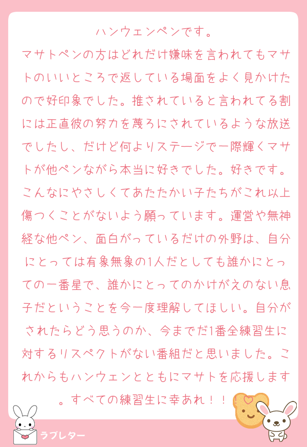 ハンウェンペンです。
マサトペンの方はどれだけ嫌味を言われてもマサトのいいところで返している場面をよく見かけたので好印象でした。推されていると言われてる割には正直彼の努力を蔑ろにされているような放送でしたし、だけど何よりステージで一際輝くマサトが他ペンながら本当に好きでした。好きです。こんなにやさしくてあたたかい子たちがこれ以上傷つくことがないよう願っています。運営や無神経な他ペン、面白がっているだけの外野は、自分にとっては有象無象の1人だとしても誰かにとっての一番星で、誰かにとってのかけがえのない息子だということを今一度理解してほしい。自分がされたらどう思うのか、今までだ1番全練習生に対するリスペクトがない番組だと思いました。これからもハンウェンとともにマサトを応援します。すべての練習生に幸あれ！！！