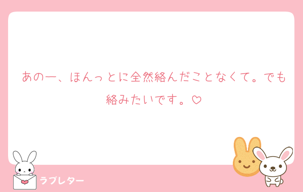 あのー、ほんっとに全然絡んだことなくて。でも絡みたいです。